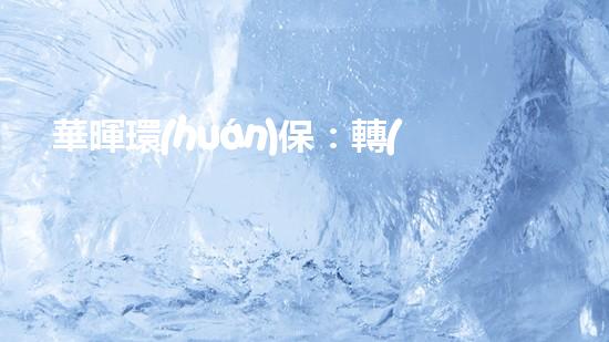 華暉環(huán)保：轉(zhuǎn)型創(chuàng)新 與時代共進(jìn)